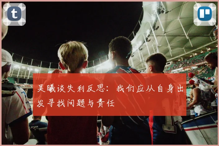 吴曦谈失利反思：我们应从自身出发寻找问题与责任