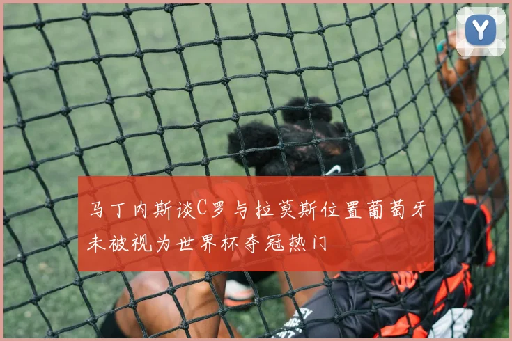 马丁内斯谈C罗与拉莫斯位置葡萄牙未被视为世界杯夺冠热门