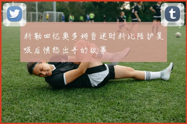 科勒回忆奥多姆昏迷时科比陪护复吸后愤怒出手的故事