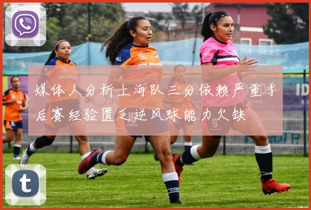 媒体人分析上海队三分依赖严重季后赛经验匮乏逆风球能力欠缺