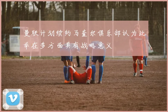 曼联计划续约马奎尔俱乐部认为此举在多方面具有战略意义
