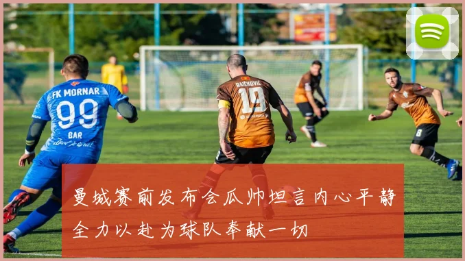 曼城赛前发布会瓜帅坦言内心平静全力以赴为球队奉献一切