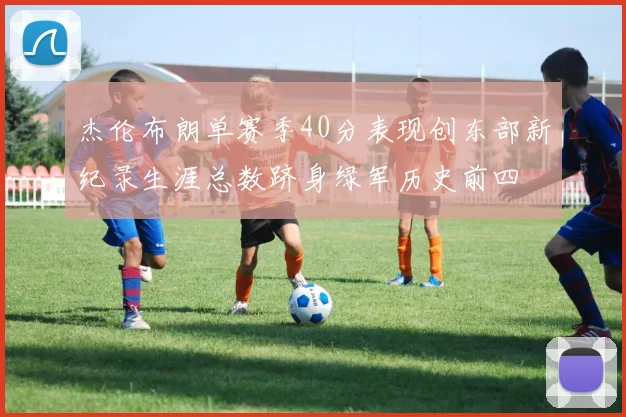杰伦布朗单赛季40分表现创东部新纪录生涯总数跻身绿军历史前四