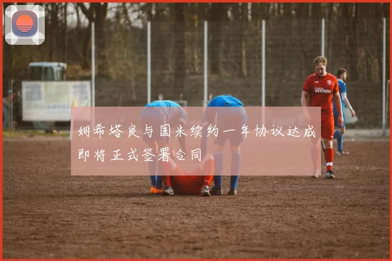 姆希塔良与国米续约一年协议达成即将正式签署合同