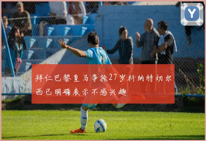 拜仁巴黎皇马争抢27岁科纳特切尔西已明确表示不感兴趣
