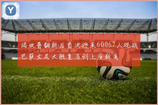 诺坎普翻新后首次迎来60067人观战巴萨女足大胜皇马创上座新高