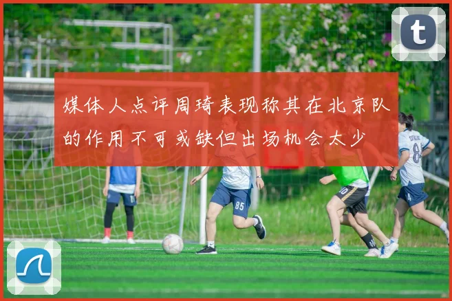 媒体人点评周琦表现称其在北京队的作用不可或缺但出场机会太少