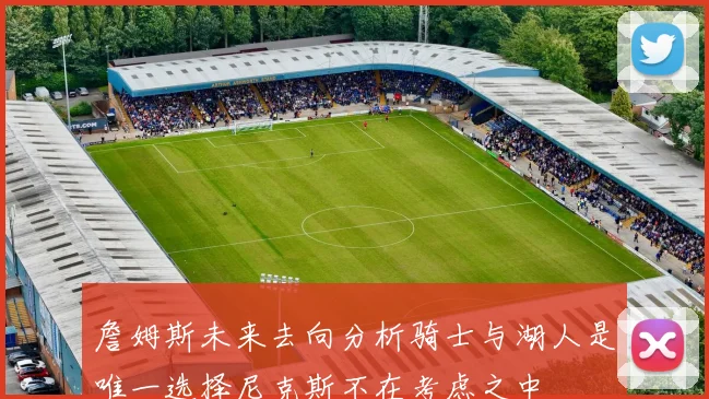 詹姆斯未来去向分析骑士与湖人是唯一选择尼克斯不在考虑之中