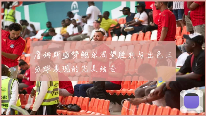 詹姆斯盛赞鲍尔渴望胜利与出色三分球表现的完美结合