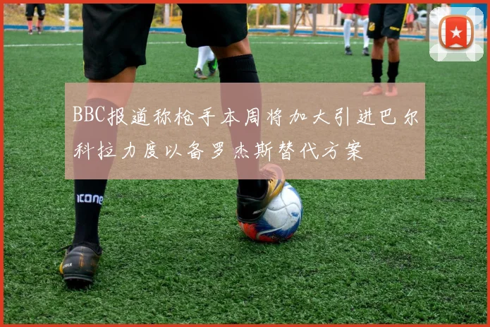BBC报道称枪手本周将加大引进巴尔科拉力度以备罗杰斯替代方案