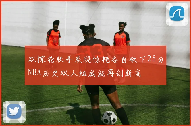 双探花联手表现惊艳各自砍下25分NBA历史双人组成就再创新高