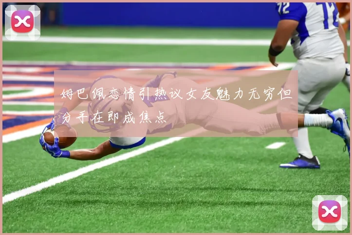 姆巴佩恋情引热议女友魅力无穷但分手在即成焦点