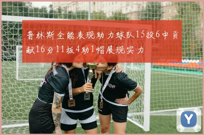 普林斯全能表现助力球队15投6中贡献16分11板4助1帽展现实力