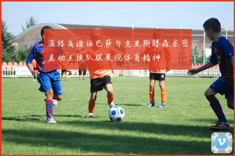 温格高造访巴萨与克里斯滕森亲密互动互换队服展现体育精神