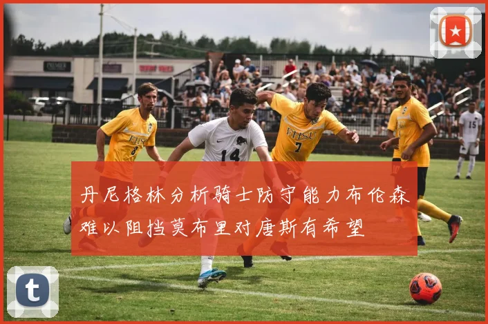丹尼格林分析骑士防守能力布伦森难以阻挡莫布里对唐斯有希望