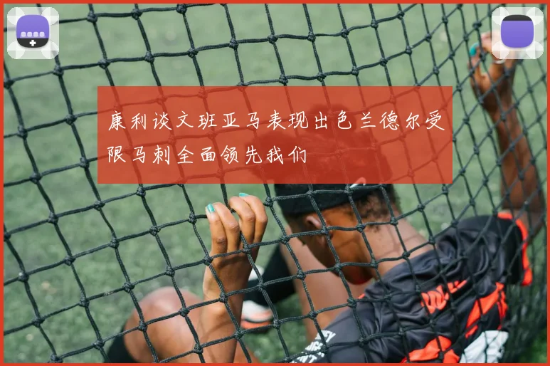 康利谈文班亚马表现出色兰德尔受限马刺全面领先我们