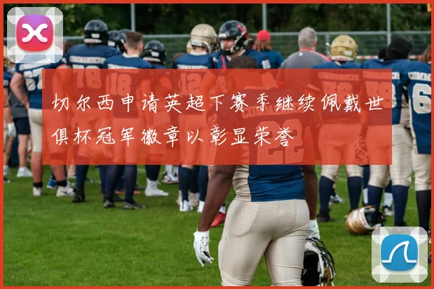切尔西申请英超下赛季继续佩戴世俱杯冠军徽章以彰显荣誉