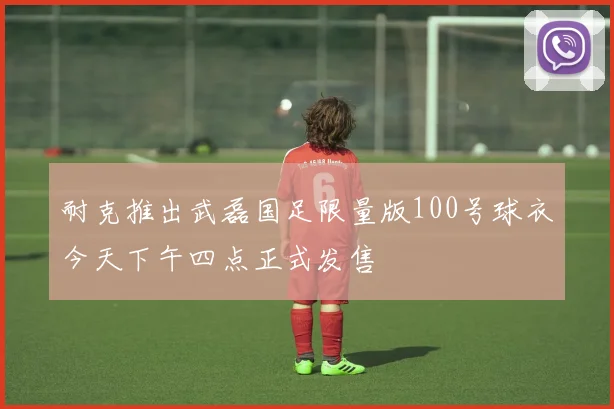 耐克推出武磊国足限量版100号球衣今天下午四点正式发售