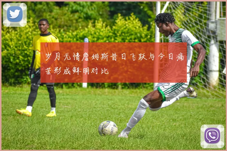 岁月无情詹姆斯昔日飞跃与今日痛苦形成鲜明对比