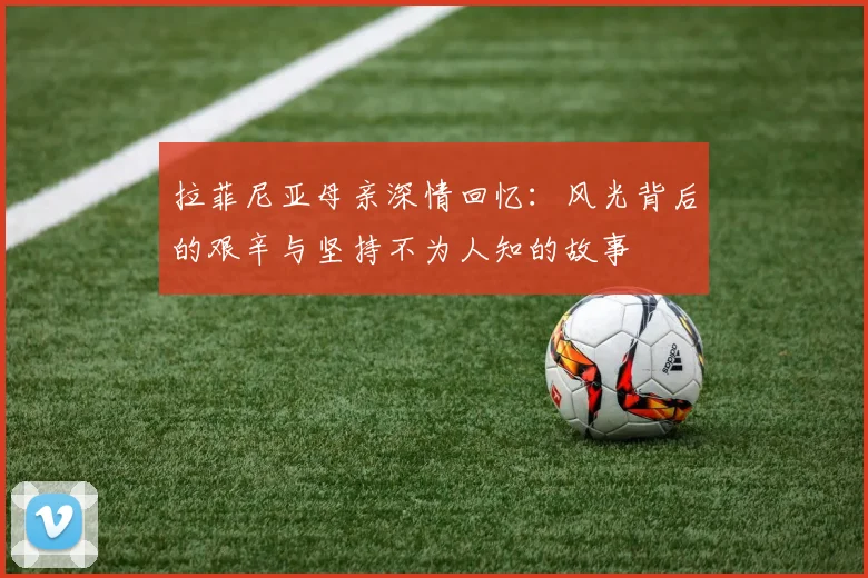 拉菲尼亚母亲深情回忆：风光背后的艰辛与坚持不为人知的故事